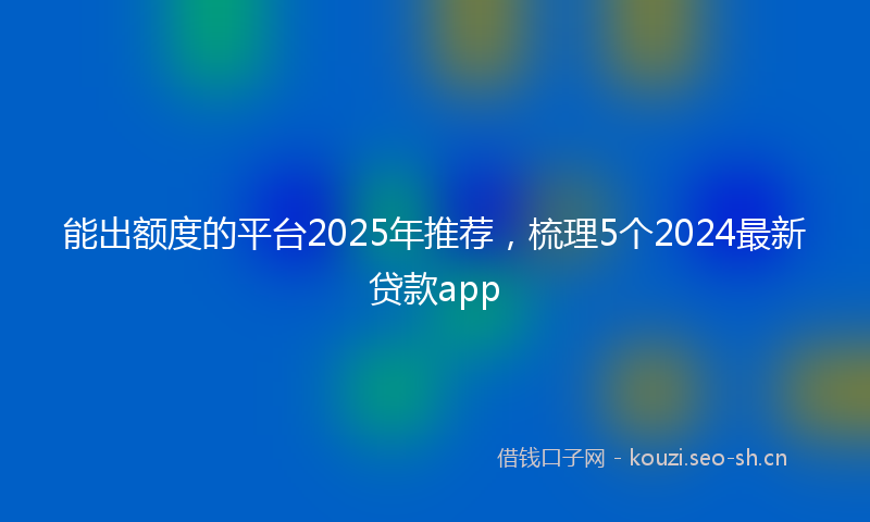 能出额度的平台2025年推荐，梳理5个2024最新贷款app