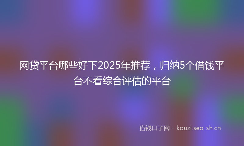 网贷平台哪些好下2025年推荐，归纳5个借钱平台不看综合评估的平台
