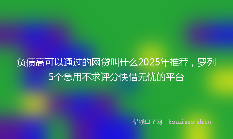 负债高可以通过的网贷叫什么2025年推荐，罗列5个急用不求评分快借无忧的平台