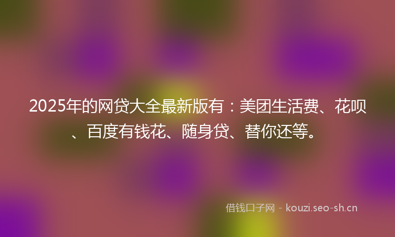 2025年的网贷大全最新版有：美团生活费、花呗、百度有钱花、随身贷、替你还等。