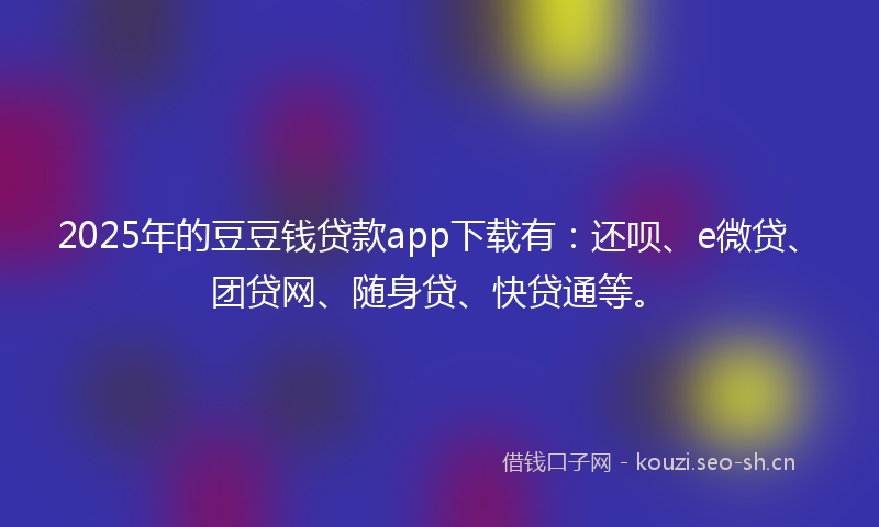 2025年的豆豆钱贷款app下载有：还呗、e微贷、团贷网、随身贷、快贷通等。