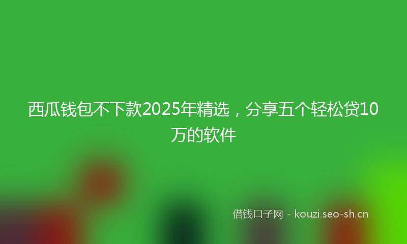 西瓜钱包不下款2025年精选，分享五个轻松贷10万的软件