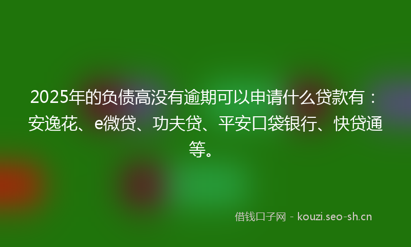 2025年的负债高没有逾期可以申请什么贷款有：安逸花、e微贷、功夫贷、平安口袋银行、快贷通等。