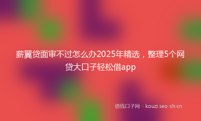 薪翼贷面审不过怎么办2025年精选，整理5个网贷大口子轻松借app