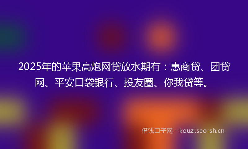 2025年的苹果高炮网贷放水期有：惠商贷、团贷网、平安口袋银行、投友圈、你我贷等。