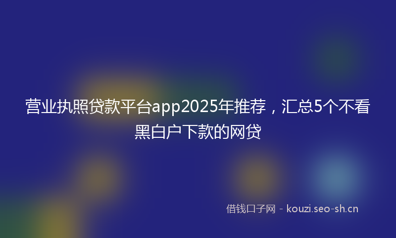 营业执照贷款平台app2025年推荐，汇总5个不看黑白户下款的网贷