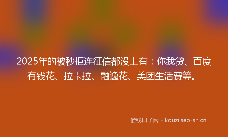 2025年的被秒拒连征信都没上有：你我贷、百度有钱花、拉卡拉、融逸花、美团生活费等。