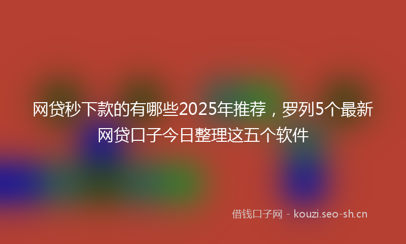 网贷秒下款的有哪些2025年推荐，罗列5个最新网贷口子今日整理这五个软件