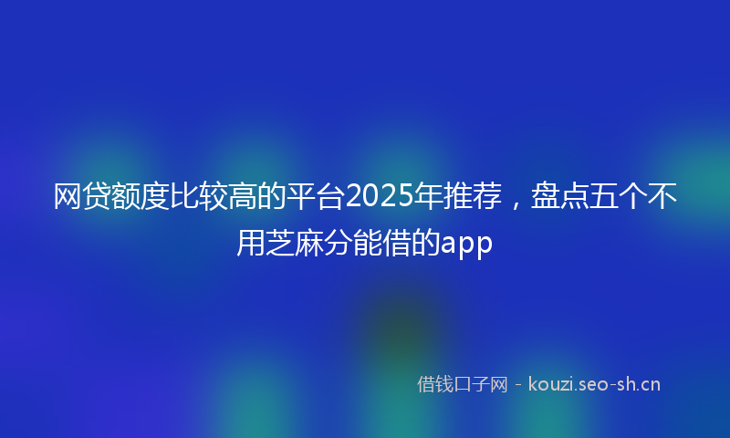 网贷额度比较高的平台2025年推荐，盘点五个不用芝麻分能借的app