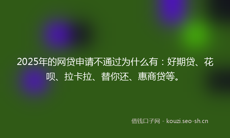 2025年的网贷申请不通过为什么有：好期贷、花呗、拉卡拉、替你还、惠商贷等。