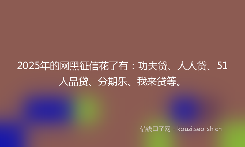 2025年的网黑征信花了有：功夫贷、人人贷、51人品贷、分期乐、我来贷等。