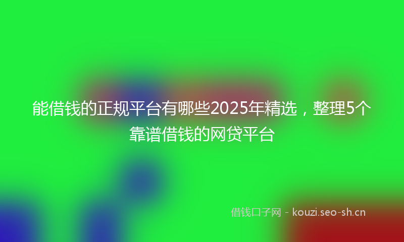 能借钱的正规平台有哪些2025年精选，整理5个靠谱借钱的网贷平台
