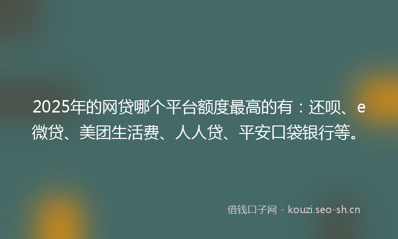 2025年的网贷哪个平台额度最高的有：还呗、e微贷、美团生活费、人人贷、平安口袋银行等。