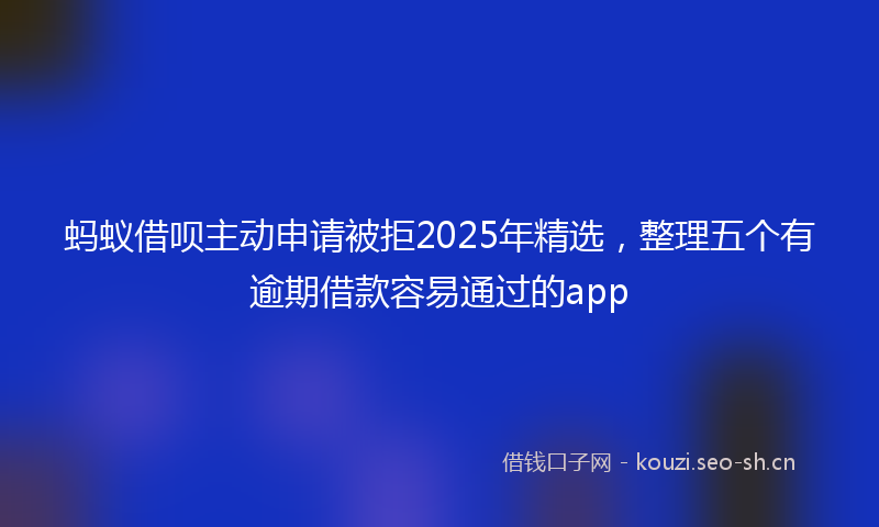蚂蚁借呗主动申请被拒2025年精选，整理五个有逾期借款容易通过的app