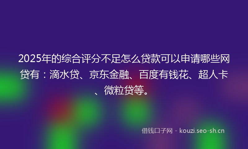 2025年的综合评分不足怎么贷款可以申请哪些网贷有：滴水贷、京东金融、百度有钱花、超人卡、微粒贷等。