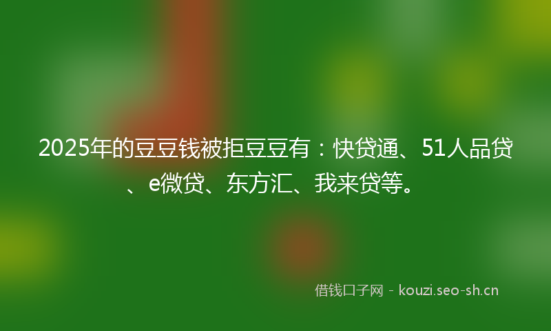 2025年的豆豆钱被拒豆豆有：快贷通、51人品贷、e微贷、东方汇、我来贷等。