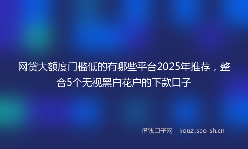 网贷大额度门槛低的有哪些平台2025年推荐，整合5个无视黑白花户的下款口子