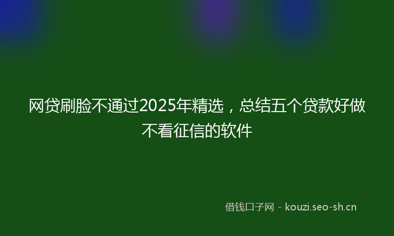 网贷刷脸不通过2025年精选，总结五个贷款好做不看征信的软件