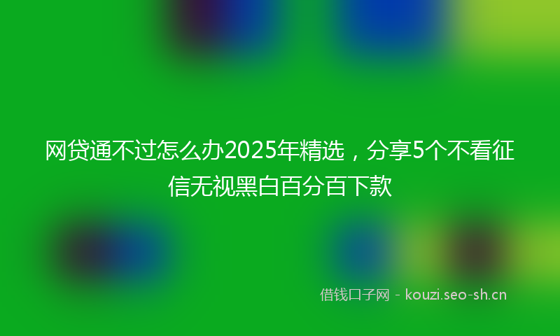 网贷通不过怎么办2025年精选，分享5个不看征信无视黑白百分百下款