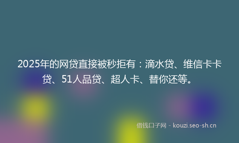 2025年的网贷直接被秒拒有：滴水贷、维信卡卡贷、51人品贷、超人卡、替你还等。