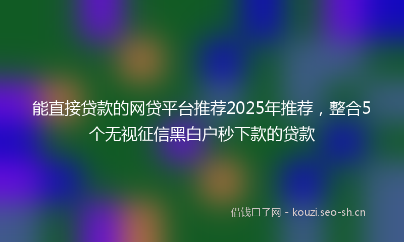 能直接贷款的网贷平台推荐2025年推荐，整合5个无视征信黑白户秒下款的贷款