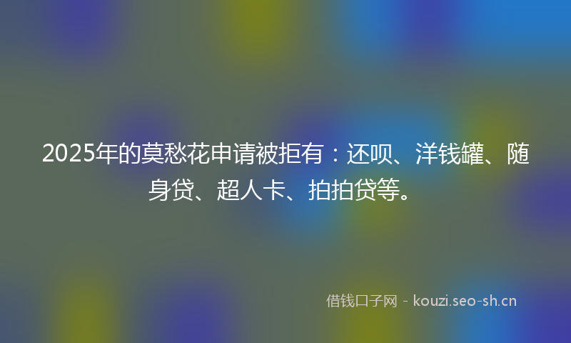 2025年的莫愁花申请被拒有：还呗、洋钱罐、随身贷、超人卡、拍拍贷等。