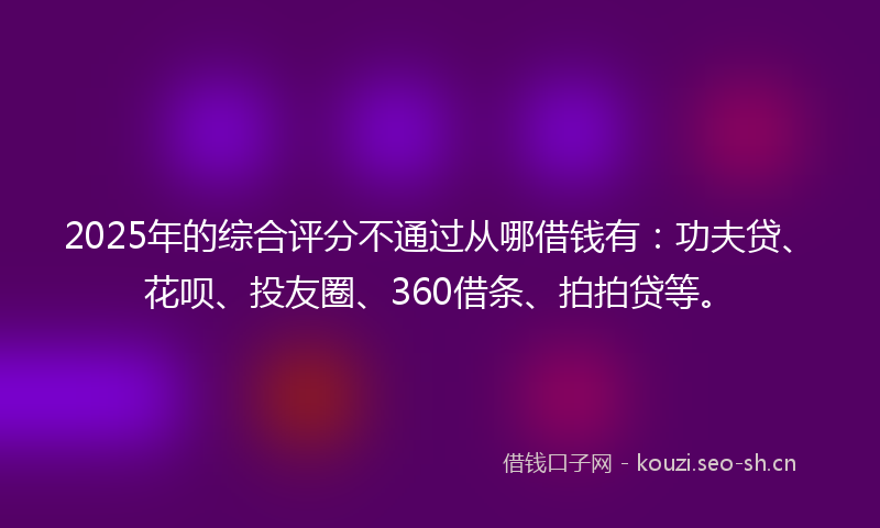 2025年的综合评分不通过从哪借钱有：功夫贷、花呗、投友圈、360借条、拍拍贷等。