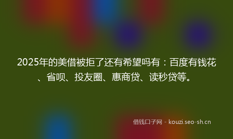 2025年的美借被拒了还有希望吗有:百度有钱花、省呗、投友圈、惠商贷、读秒贷等。