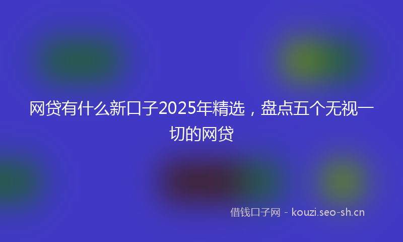 网贷有什么新口子2025年精选，盘点五个无视一切的网贷