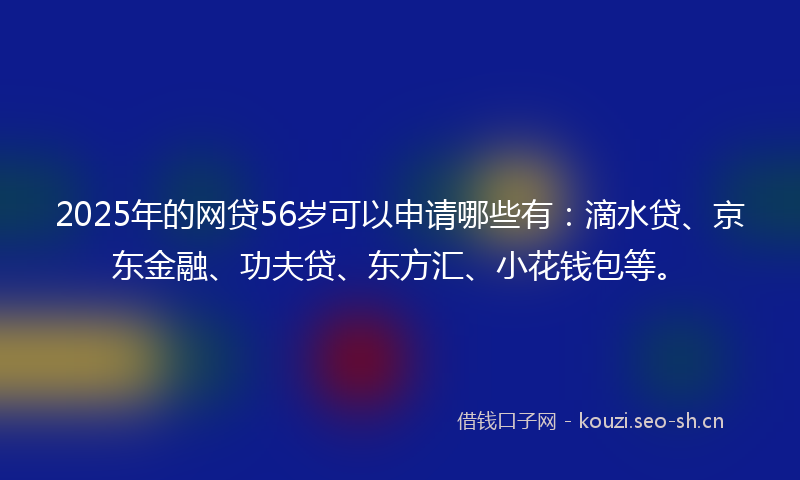 2025年的网贷56岁可以申请哪些有：滴水贷、京东金融、功夫贷、东方汇、小花钱包等。