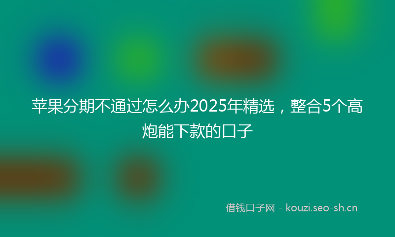 苹果分期不通过怎么办2025年精选，整合5个高炮能下款的口子