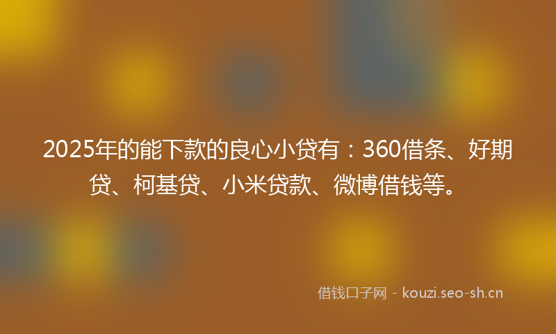 2025年的能下款的良心小贷有：360借条、好期贷、柯基贷、小米贷款、微博借钱等。