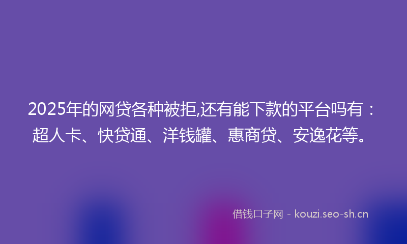 2025年的网贷各种被拒,还有能下款的平台吗有：超人卡、快贷通、洋钱罐、惠商贷、安逸花等。