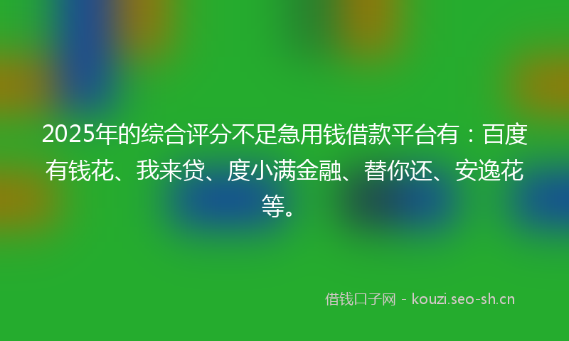 2025年的综合评分不足急用钱借款平台有：百度有钱花、我来贷、度小满金融、替你还、安逸花等。