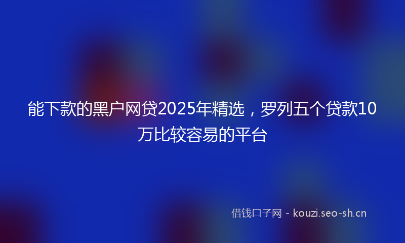 能下款的黑户网贷2025年精选，罗列五个贷款10万比较容易的平台