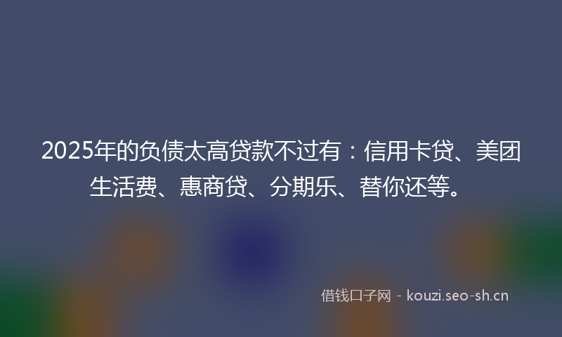 2025年的负债太高贷款不过有：信用卡贷、美团生活费、惠商贷、分期乐、替你还等。