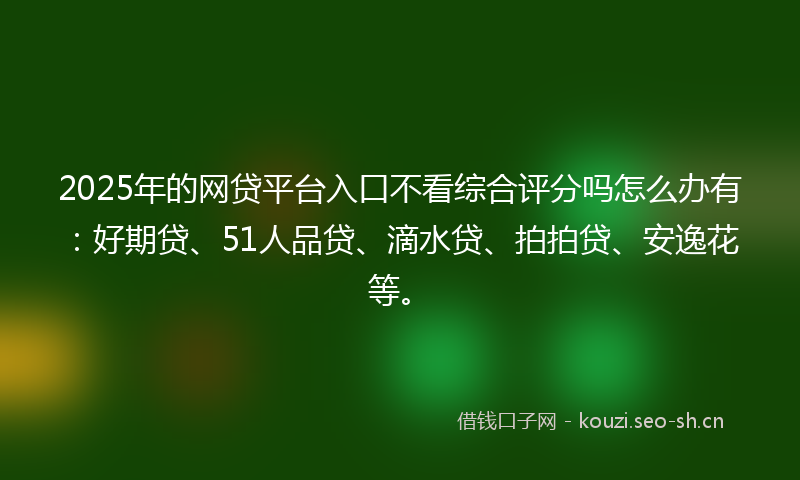 2025年的网贷平台入口不看综合评分吗怎么办有：好期贷、51人品贷、滴水贷、拍拍贷、安逸花等。