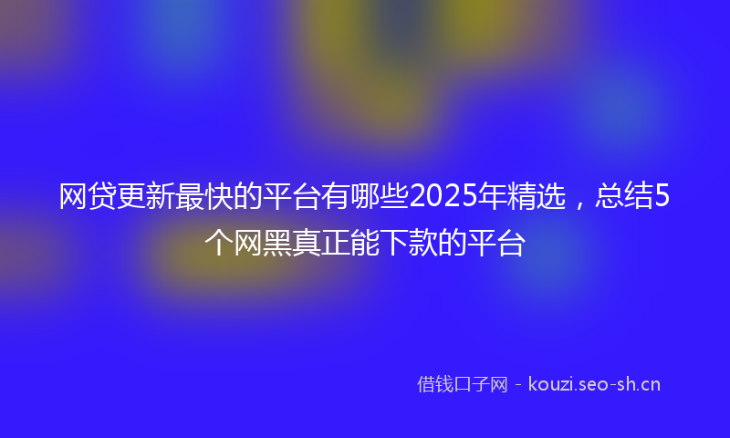 网贷更新最快的平台有哪些2025年精选，总结5个网黑真正能下款的平台