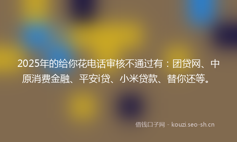 2025年的给你花电话审核不通过有：团贷网、中原消费金融、平安i贷、小米贷款、替你还等。