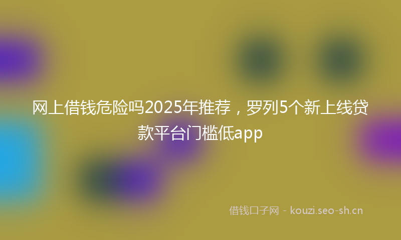 网上借钱危险吗2025年推荐，罗列5个新上线贷款平台门槛低app
