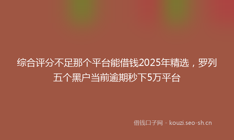 综合评分不足那个平台能借钱2025年精选，罗列五个黑户当前逾期秒下5万平台