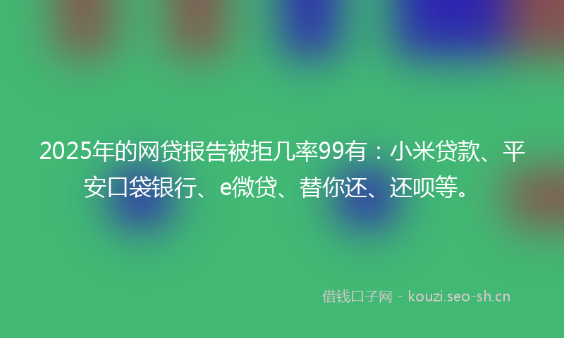 2025年的网贷报告被拒几率99有：小米贷款、平安口袋银行、e微贷、替你还、还呗等。