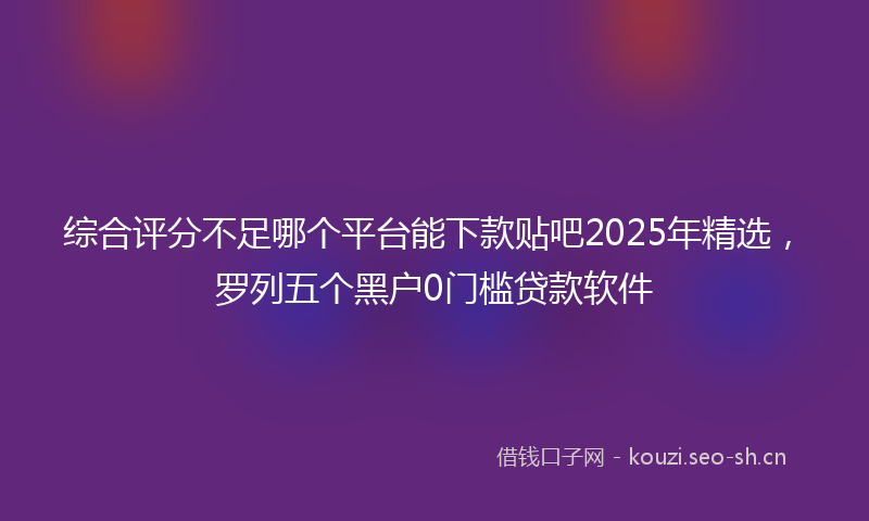 综合评分不足哪个平台能下款贴吧2025年精选,罗列五个黑户0门槛贷款软件