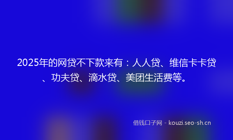 2025年的网贷不下款来有：人人贷、维信卡卡贷、功夫贷、滴水贷、美团生活费等。