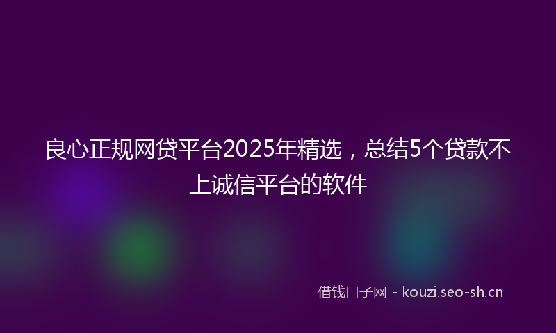 良心正规网贷平台2025年精选，总结5个贷款不上诚信平台的软件