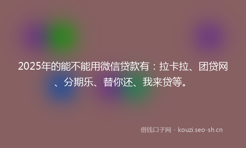 2025年的能不能用微信贷款有：拉卡拉、团贷网、分期乐、替你还、我来贷等。