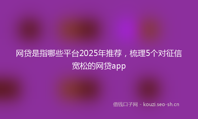 网贷是指哪些平台2025年推荐，梳理5个对征信宽松的网贷app