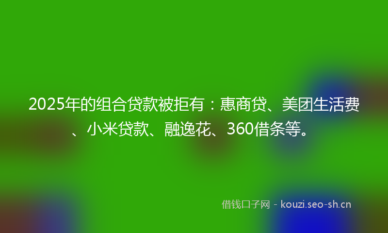 2025年的组合贷款被拒有：惠商贷、美团生活费、小米贷款、融逸花、360借条等。
