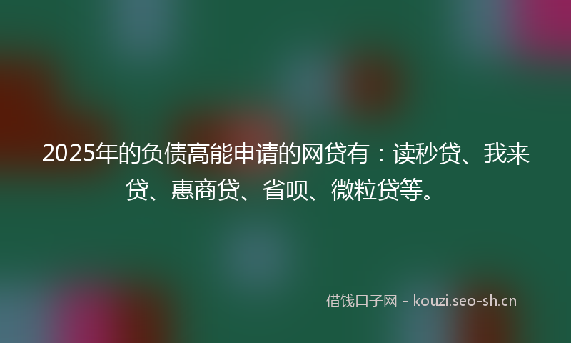 2025年的负债高能申请的网贷有：读秒贷、我来贷、惠商贷、省呗、微粒贷等。