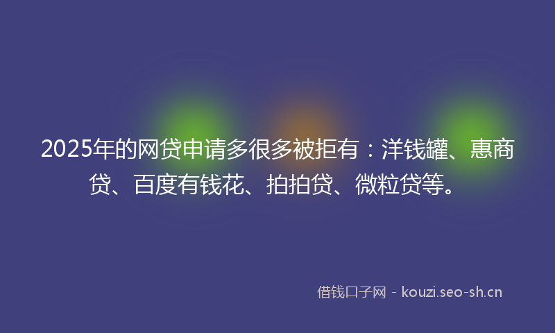 2025年的网贷申请多很多被拒有：洋钱罐、惠商贷、百度有钱花、拍拍贷、微粒贷等。